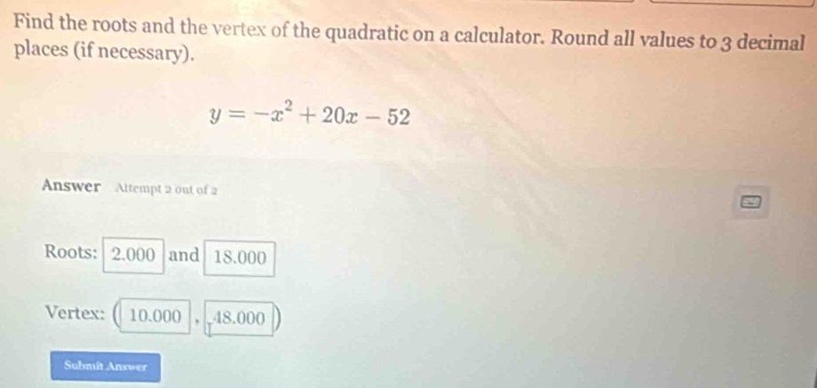 Find the roots and the vertex of the quadratic on a calculator. Round all values to 3 decimal 
places (if necessary).
y=-x^2+20x-52
Answer Attempt 2 out of 2 
Roots: 2.000 and 18.000
Vertex: 10.000 . 48.000
Subniît Answer