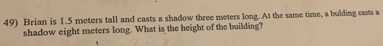 Brian is 1.5 meters tall and casts a shadow three meters long. At the same time, a bulding casts a 
shadow eight meters long. What is the height of the building?