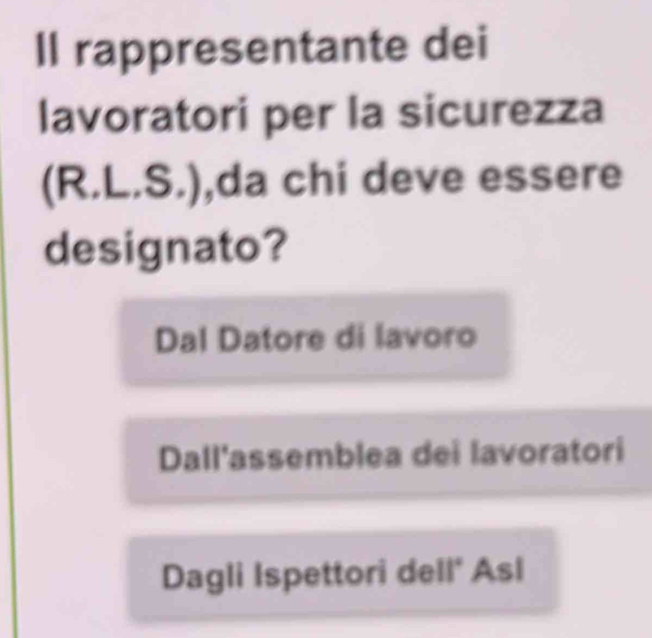 Il rappresentante dei
lavoratori per la sicurezza
(R.L.S.) ,da chi deve essere
designato?
Dal Datore di lavoro
Dall'assemblea dei lavoratori
Dagli Ispettori dell* Asl