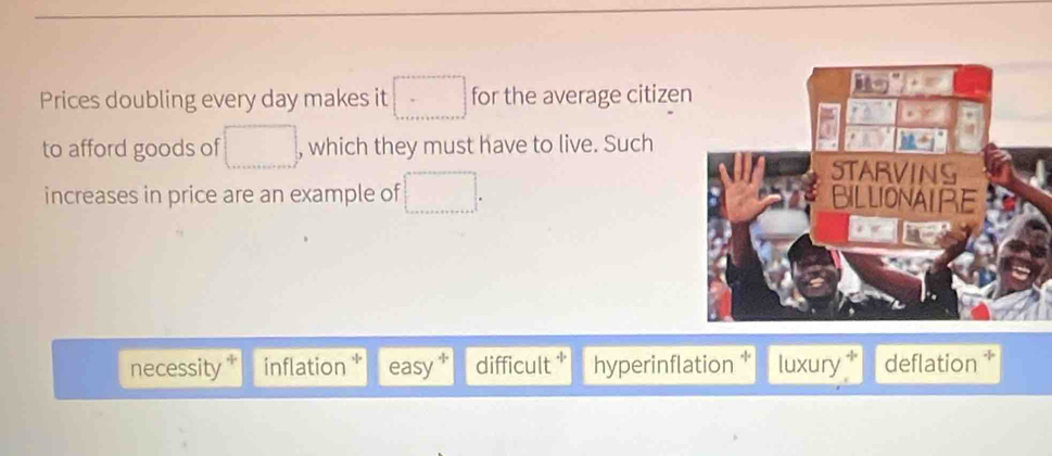 Prices doubling every day makes it □ for the average citize
to afford goods of □ , which they must have to live. Such
increases in price are an example of □.
necessity inflation easy difficult * hyperinflation luxury deflation *