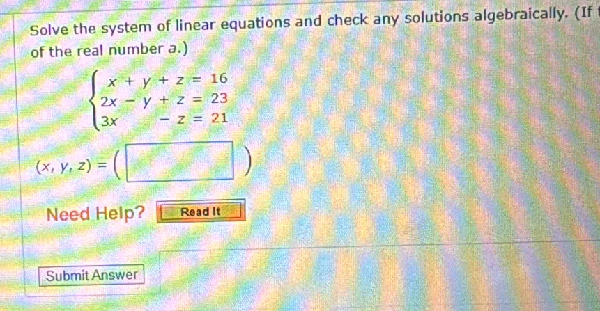 Solve the system of linear equations and check any solutions algebraically. (If
of the real number a.)
beginarrayl x+y+z=16 2x-y+z=23 3x-z=21endarray.
(x,y,z)=(□ )
Need Help? Read It
Submit Answer