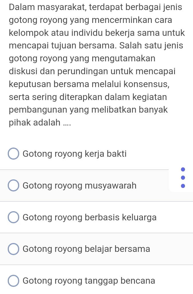 Dalam masyarakat, terdapat berbagai jenis
gotong royong yang mencerminkan cara
kelompok atau individu bekerja sama untuk
mencapai tujuan bersama. Salah satu jenis
gotong royong yang mengutamakan
diskusi dan perundingan untuk mencapai
keputusan bersama melalui konsensus,
serta sering diterapkan dalam kegiatan
pembangunan yang melibatkan banyak
pihak adalah ....
Gotong royong kerja bakti
Gotong royong musyawarah
Gotong royong berbasis keluarga
Gotong royong belajar bersama
Gotong royong tanggap bencana