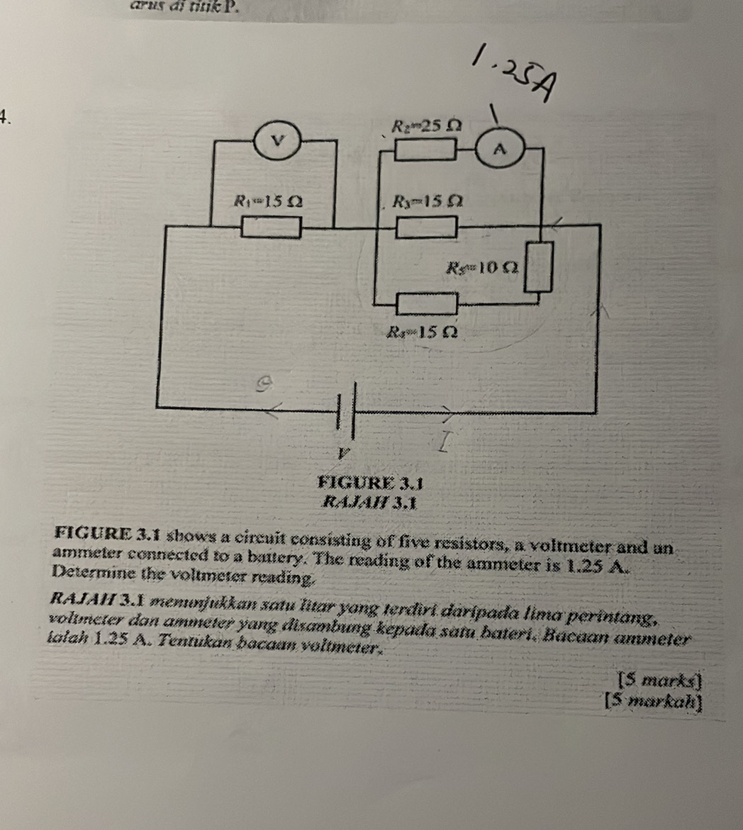 arus di titik P. 
4.
R_2=25Omega
V
A
R_1=15Omega
R_3=15Omega
Rs=1=10Omega
R_4=15Omega
2
V
FIGURE 3.1 
RÁÍÁÍ 3,1 
FIGURE 3.1 shows a circuit consisting of five resistors, a voltmeter and an 
ammeter connected to a battery. The reading of the ammeter is 1.25 A. 
Determine the voltmeter reading. 
RAJAH 3.1 memunjukkan satu litar yang terdiri daripada lima perintang, 
voltmeter dan ammeter yang disambung kepada satu bateri. Bacaan ammeter
ialah 1.25 A. Tentukan bacaan voltmeter. 
[S marks] 
[5 markah]