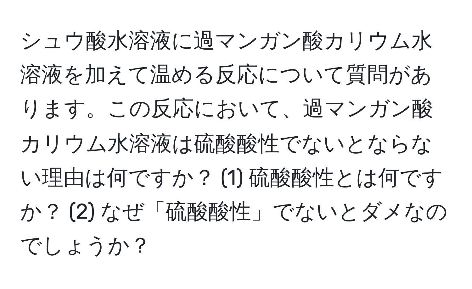 シュウ酸水溶液に過マンガン酸カリウム水溶液を加えて温める反応について質問があります。この反応において、過マンガン酸カリウム水溶液は硫酸酸性でないとならない理由は何ですか？ (1) 硫酸酸性とは何ですか？ (2) なぜ「硫酸酸性」でないとダメなのでしょうか？