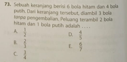 Sebuah keranjang berisi 6 bola hitam dan 4 bola
putih. Dari keranjang tersebut, diambil 3 bola
tanpa pengembalian. Peluang terambil 2 bola
hitam dan 1 bola putih adalah . . . .
A.  1/2 
D.  4/5 
B.  2/3 
E.  6/7 
C.  3/4 