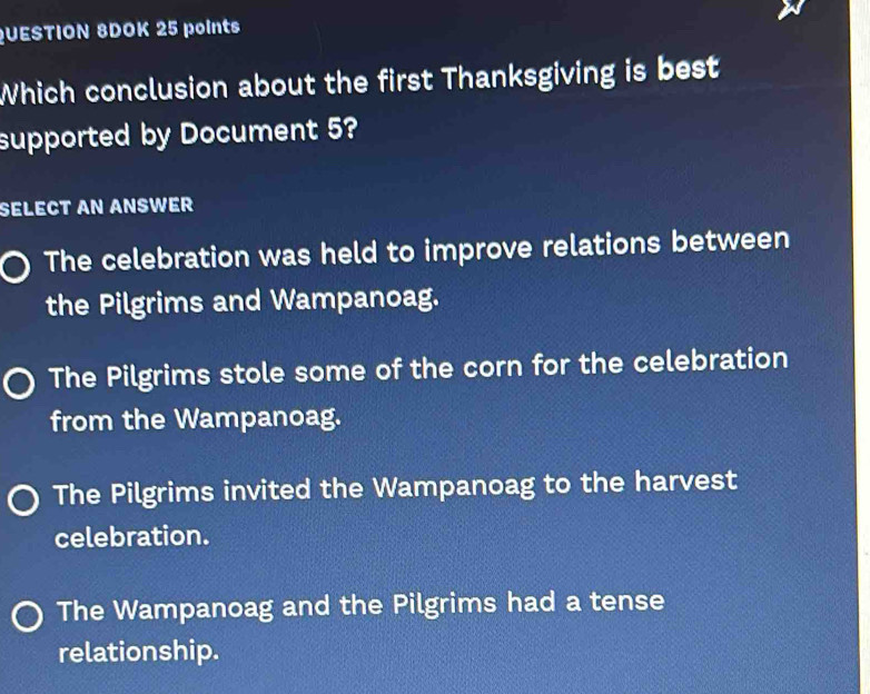 QUESTION 8DOK 25 points
Which conclusion about the first Thanksgiving is best
supported by Document 5?
SELECT AN ANSWER
The celebration was held to improve relations between
the Pilgrims and Wampanoag.
The Pilgrims stole some of the corn for the celebration
from the Wampanoag.
The Pilgrims invited the Wampanoag to the harvest
celebration.
The Wampanoag and the Pilgrims had a tense
relationship.