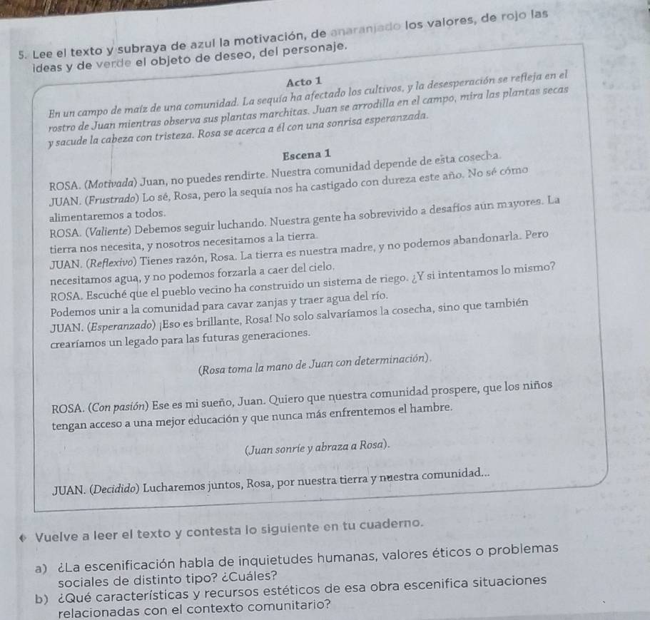 Lee el texto y subraya de azul la motivación, de anaranjado los valores, de rojo las
ideas y de verde el objeto de deseo, del personaje.
Acto 1
En un campo de maíz de una comunidad. La sequía ha afectado los cultivos, y la desesperación se refieja en el
rostro de Juan mientras observa sus plantas marchitas. Juan se arrodilla en el campo, mira las plantas secas
y sacude la cabeza con tristeza. Rosa se acerca a él con una sonrisa esperanzada.
Escena 1
ROSA. (Møtivada) Juan, no puedes rendirte. Nuestra comunidad depende de ešta cosecla
JUAN. (Frustrado) Lo sé, Rosa, pero la sequía nos ha castigado con dureza este año. No sé cómo
alimentaremos a todos.
ROSA. (Valiente) Debemos seguir luchando. Nuestra gente ha sobrevivido a desafios aún mayores. La
tierra nos necesita, y nosotros necesitamos a la tierra
JUAN. (Reflexivo) Tienes razón, Rosa. La tierra es nuestra madre, y no podemos abandonarla. Pero
necesitamos agua, y no podemos forzarla a caer del cielo.
ROSA. Escuché que el pueblo vecino ha construido un sistema de riego. ¿Y si intentamos lo mismo?
Podemos unir a la comunidad para cavar zanjas y traer agua del río.
JUAN. (Esperanzado) ¡Eso es brillante, Rosa! No solo salvaríamos la cosecha, sino que también
crearíamos un legado para las futuras generaciones.
(Rosa toma la mano de Juan con determinación).
ROSA. (Con pasión) Ese es mi sueño, Juan. Quiero que nuestra comunidad prospere, que los niños
tengan acceso a una mejor educación y que nunca más enfrentemos el hambre.
(Juan sonríe y abraza a Rosa).
JUAN. (Decidido) Lucharemos juntos, Rosa, por nuestra tierra y nuestra comunidad...
♦ Vuelve a leer el texto y contesta lo siguiente en tu cuaderno.
a) ¿La escenificación habla de inquietudes humanas, valores éticos o problemas
sociales de distinto tipo? ¿Cuáles?
b) ¿Qué características y recursos estéticos de esa obra escenifica situaciones
relacionadas con el contexto comunitario?