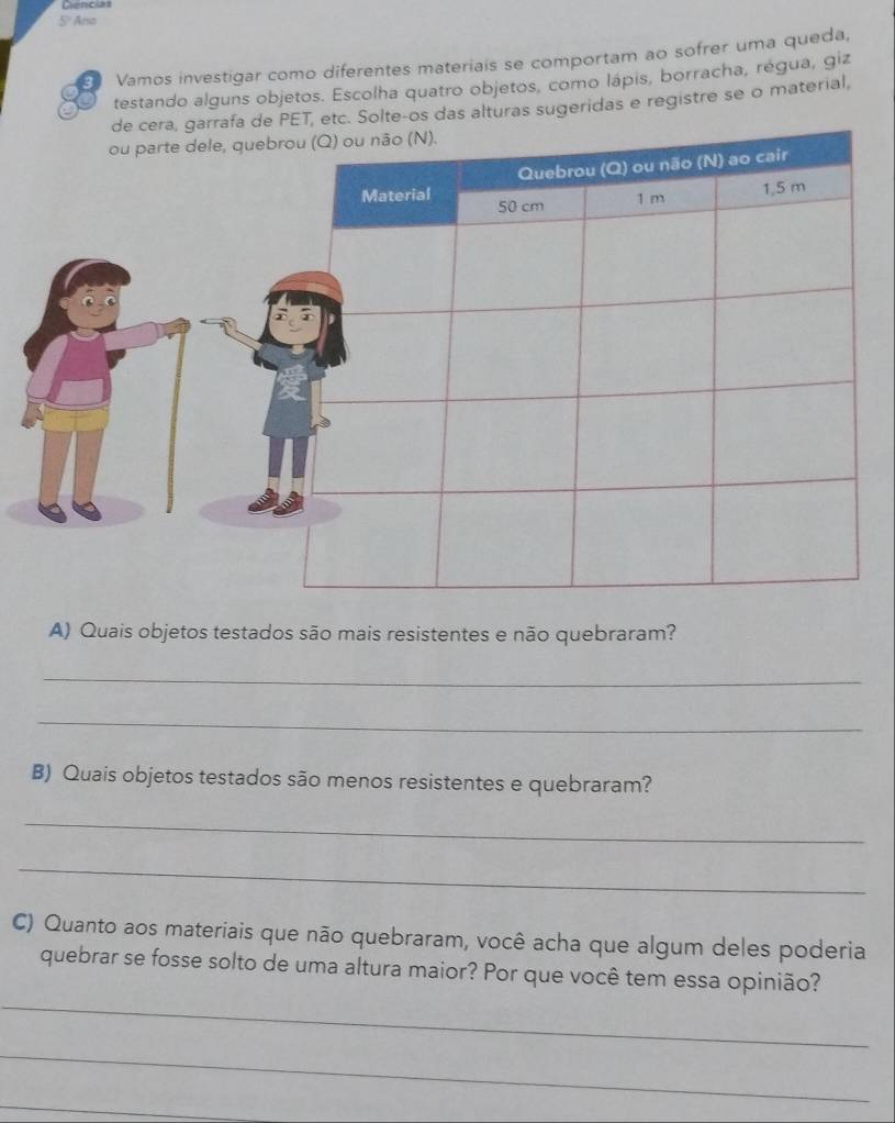 5º Ana 
3 Vamos investigar como diferentes materiais se comportam ao sofrer uma queda, 
testando alguns objetos. Escolha quatro objetos, como lápis, borracha, régua, giz 
e PET, etc. Solte-os das alturas sugeridas e registre se o material, 
A) Quais objetos testados são mais resistentes e não quebraram? 
_ 
_ 
B) Quais objetos testados são menos resistentes e quebraram? 
_ 
_ 
C) Quanto aos materiais que não quebraram, você acha que algum deles poderia 
_ 
quebrar se fosse solto de uma altura maior? Por que você tem essa opinião? 
_ 
_