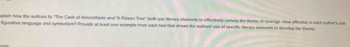 plain how the authors fo "The Cask of Amontiliado and "A Poison Tree" both use literary elements to effectively convey the theme of revenge. How effective is each author's use 
figurative language and symbolism? Provide at least one example from each text that shows the authors' use of specific literary elements to develop the theme