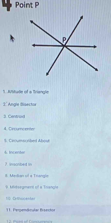 Point P
1. Altitude of a Triangle 
2. Angle Bisector 
3. Centroid 
4. Circumcenter 
5. Circumscribed About 
6. Incenter 
7 Inscribed In 
8. Median of a Triangle 
9 Midsegment of a Triangle 
10 Orthocenter 
11. Perpendicular Bisector 
12. Paint of Concurrency