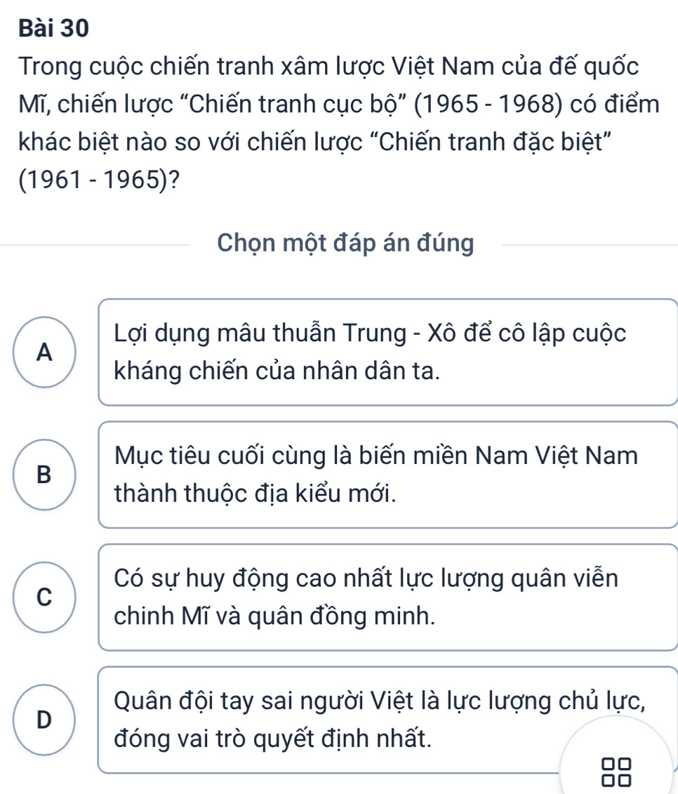 Trong cuộc chiến tranh xâm lược Việt Nam của đế quốc
M, chiến lược “Chiến tranh cục bộ” (1 965-1968) có điểm
khác biệt nào so với chiến lược “Chiến tranh đặc biệt”
(1961-1965) ?
Chọn một đáp án đúng
Lợi dụng mâu thuẫn Trung - Xô để cô lập cuộc
A
kháng chiến của nhân dân ta.
Mục tiêu cuối cùng là biến miền Nam Việt Nam
B
thành thuộc địa kiểu mới.
Có sự huy động cao nhất lực lượng quân viễn
C
chinh Mĩ và quân đồng minh.
Quân đội tay sai người Việt là lực lượng chủ lực,
D
đóng vai trò quyết định nhất.