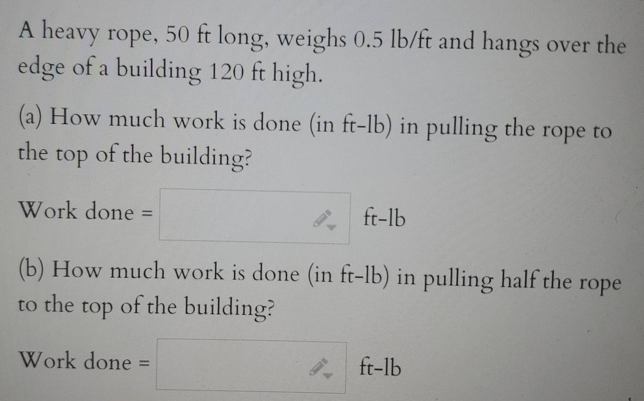 A heavy rope, 50 ft long, weighs 0.5 lb/ft and hangs over the 
edge of a building 120 ft high. 
(a) How much work is done (in ft-1b ) in pulling the rope to 
the top of the building? 
Work done =□ ft-lb
(b) How much work is done (in ft-lb) in pulling half the rope 
to the top of the building? 
Work done =□ ft-lb