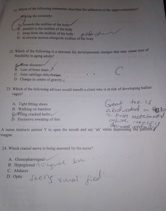 Which of the following statements describes the adduction of the upper extremities?
Moving the extremity:
A towards the midline of the body
B. parallel to the midline of the body
C. away from the midline of the body
D. in circular motion alongside midline of the body
22. Which of the following is a rationale for developmental changes that may cause loss of
flexibility in aging adults?
A Bone diseases
B. Loss of bone mass
C. Joint cartilage dehydration
D. Change in centre of gravity
23. Which of the following advices would benefit a client who is at risk of developing hallux
vagus?
A. Tight fitting shoes
B. Walking on barefoot
C. Filing cracked heels
D. Excessive sweating of feet
A nurse instructs patient Y to open the mouth and say ‘ah’ while depressing the patient'
tongue.
24. Which cranial nerve is being assessed by the nurse?
A. Glossopharyngeal
B. Hypoglossal
C. Abduces
D. Optic