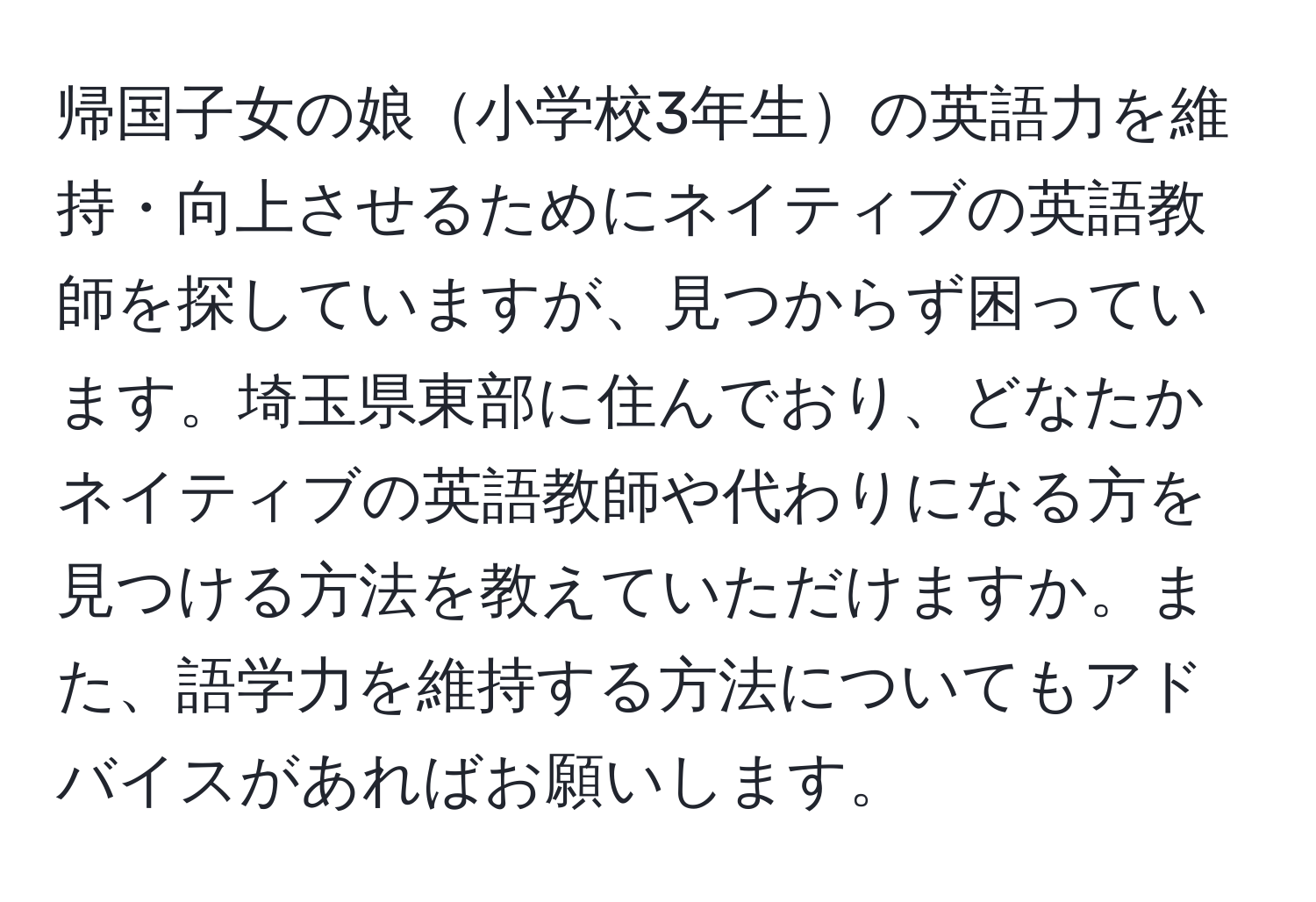 帰国子女の娘小学校3年生の英語力を維持・向上させるためにネイティブの英語教師を探していますが、見つからず困っています。埼玉県東部に住んでおり、どなたかネイティブの英語教師や代わりになる方を見つける方法を教えていただけますか。また、語学力を維持する方法についてもアドバイスがあればお願いします。