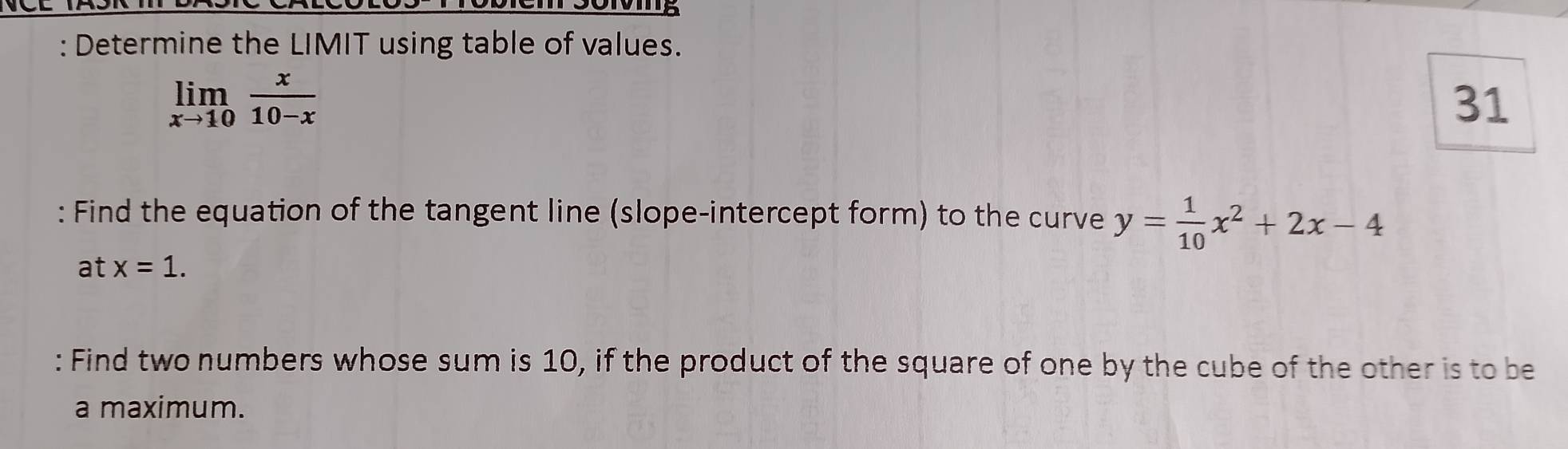 Determine the LIMIT using table of values.
limlimits _xto 10 x/10-x 
31
: Find the equation of the tangent line (slope-intercept form) to the curve y= 1/10 x^2+2x-4
at x=1. 
: Find two numbers whose sum is 10, if the product of the square of one by the cube of the other is to be
a maximum.