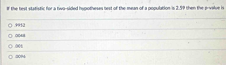 If the test statistic for a two-sided hypotheses test of the mean of a population is 2.59 then the p -value is. 9952
.0048 . 001
,0096