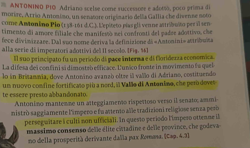 ANTONINO PIO Adriano scelse come successore e adottò, poco prima di 
morire, Arrio Antonino, un senatore originario della Gallia che divenne noto 
come Antonino Pio (138 - 161 d.C.). Lepiteto pius gli venne attribuito per il sen 
timento di amore filiale che manifestò nei confronti del padre adottivo, che 
fece divinizzare. Dal suo nome deriva la definizione di «Antonini» attribuita 
alla serie di imperatori adottivi del II secolo. [Fig. 16] 
Il suo principato fu un periodo di pace interna e di floridezza economica. 
La difesa dei confini si dimostrò efficace. L'unico fronte in movimento fu quel 
lo in Britannia, dove Antonino avanzò oltre il vallo di Adriano, costituendo 
un nuovo confine fortificato più a nord, il Vallo di Antonino, che però dovet- 
te essere presto abbandonato. 
Antonino mantenne un atteggiamento rispettoso verso il senato; ammi- 
nistrò saggiamente l’impero e fu attento alle tradizioni religiose senza però 
perseguitare i culti non ufficiali. In questo periodo l’impero ottenne il 
massimo consenso delle élite cittadine e delle province, che godeva- 
no della prosperità derivante dalla pax Rømana. [Cap. 4.3]