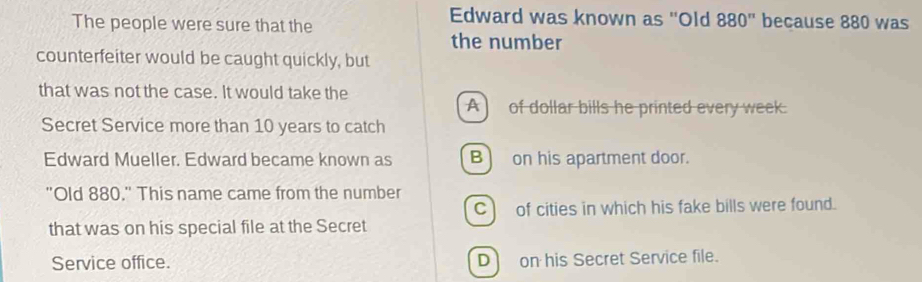 The people were sure that the
Edward was known as ''Old 880'' because 880 was
the number
counterfeiter would be caught quickly, but
that was not the case. It would take the
A) of dollar bills he printed every week.
Secret Service more than 10 years to catch
Edward Mueller. Edward became known as B) on his apartment door.
"Old 880." This name came from the number
C) of cities in which his fake bills were found.
that was on his special file at the Secret
Service office. D on his Secret Service file.