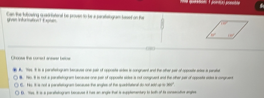 mis question: 1 point(a) possible
Gan the following quadrilateral be proven to be a parallelogram based on the
E xli  
m
Choose the correct answer below.
A. Yes. It is a parallelogram because one pair of opposite sides is congruent and the other pair of opposite sides is paralled.
B. No. It is not a parallelogram because one pair of opposite sides is not congruent and the other pair of opposite sides is congruent
6. No. It is not a parallelogram because the angles of the quadniateral do not add up to 360°.
D. Yes. It is a paratlelogram because it has an angle that is supplementary to both of its consecutive angles