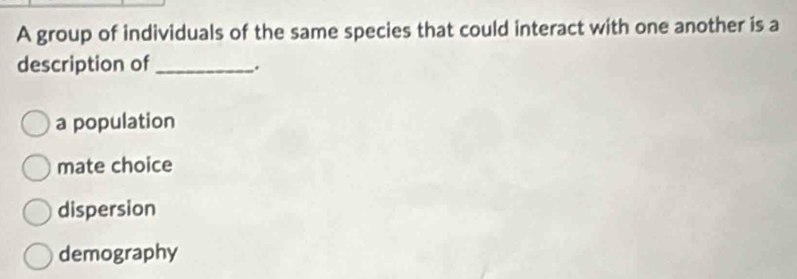 A group of individuals of the same species that could interact with one another is a
description of_
.
a population
mate choice
dispersion
demography