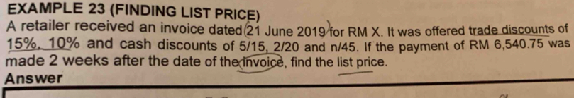 EXAMPLE 23 (FINDING LIST PRICE) 
A retailer received an invoice dated 21 June 2019 for RM X. It was offered trade discounts of
15%, 10% and cash discounts of 5/15, 2/20 and n/45. If the payment of RM 6,540.75 was 
made 2 weeks after the date of the invoice, find the list price. 
Answer