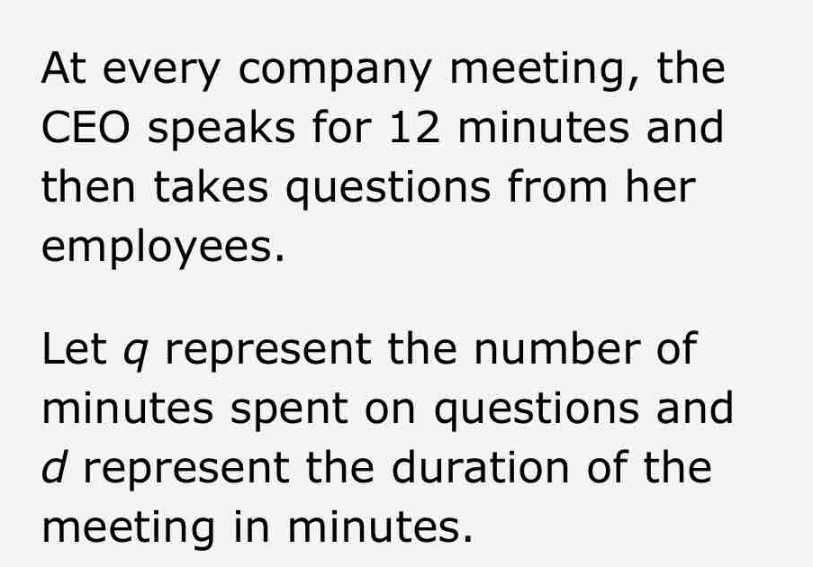 At every company meeting, the 
CEO speaks for 12 minutes and 
then takes questions from her 
employees. 
Let q represent the number of
minutes spent on questions and
d represent the duration of the 
meeting in minutes.