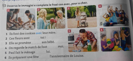 Osserva le immagini e completa le frasi con avec, pour o chez. 
4 
1 Ils font des cookies avec leur mère. 
2 Ces fleurs sont _toi ! 
3 Elle se promène _son bébé. 
4 On regarde le match de foot _moi. 
5 Paul fait le ménage _lui. 
6 Ils préparent une fête _l'anniversaire de Louise.