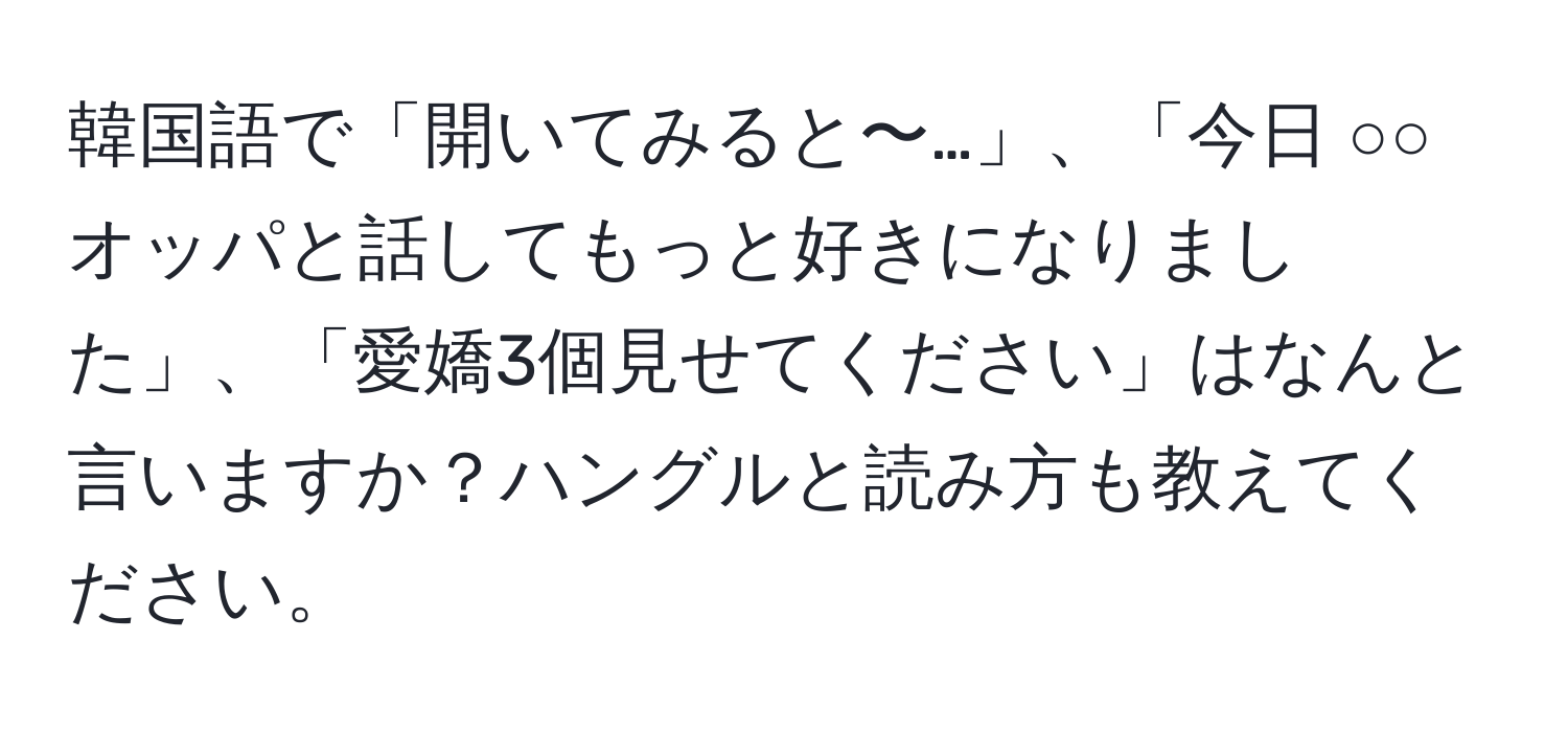 韓国語で「開いてみると〜…」、「今日 ○○オッパと話してもっと好きになりました」、「愛嬌3個見せてください」はなんと言いますか？ハングルと読み方も教えてください。