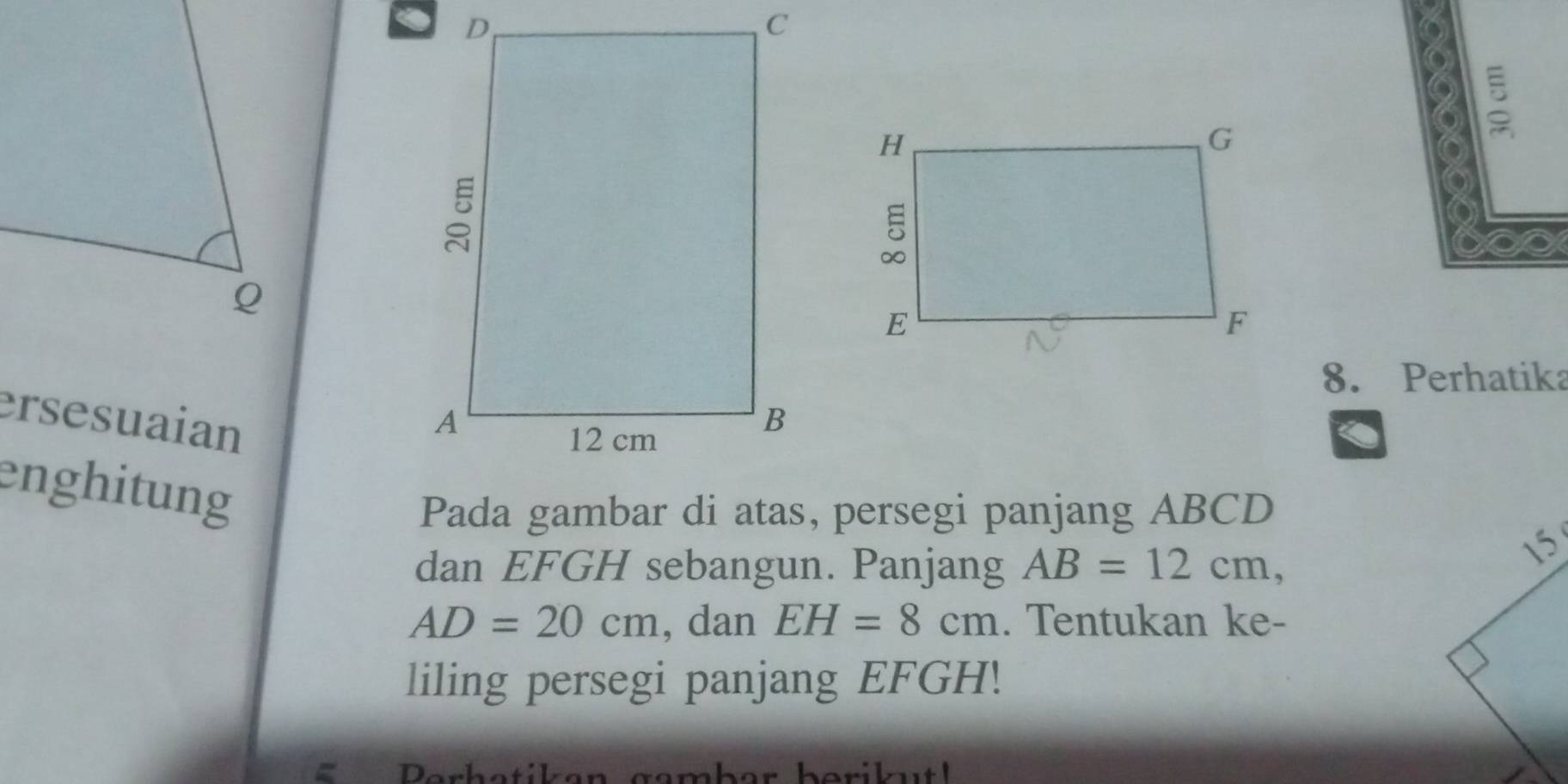 Perhatika 
ersesuaian 
a 
enghitung 
Pada gambar di atas, persegi panjang ABCD
dan EFGH sebangun. Panjang AB=12cm, 
15
AD=20cm , dan EH=8cm. Tentukan ke- 
liling persegi panjang EFGH! 
Berh atik e n gambar berik u