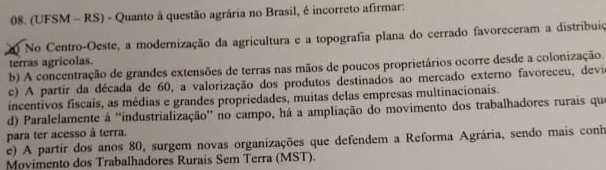 (UFSM - RS) - Quanto à questão agrária no Brasil, é incorreto afirmar:
0 No Centro-Oeste, a modernização da agricultura e a topografia plana do cerrado favoreceram a distribuiç
terras agrícolas.
b) A concentração de grandes extensões de terras nas mãos de poucos proprietários ocorre desde a colonização.
c) A partir da década de 60, a valorização dos produtos destinados ao mercado externo favoreceu, devi
incentivos fiscais, as médias e grandes propriedades, muitas delas empresas multinacionais.
d) Paralelamente à ''industrialização' no campo, há a ampliação do movimento dos trabalhadores rurais que
para ter acesso à terra.
e) A partir dos anos 80, surgem novas organizações que defendem a Reforma Agrária, sendo mais conh
Movimento dos Trabalhadores Rurais Sem Terra (MST).