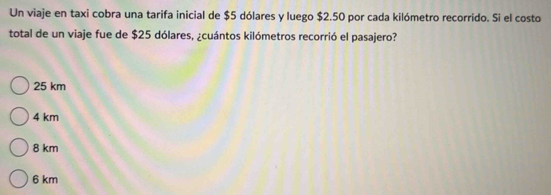 Un viaje en taxi cobra una tarifa inicial de $5 dólares y luego $2.50 por cada kilómetro recorrido. Si el costo
total de un viaje fue de $25 dólares, ¿cuántos kilómetros recorrió el pasajero?
25 km
4 km
8 km
6 km