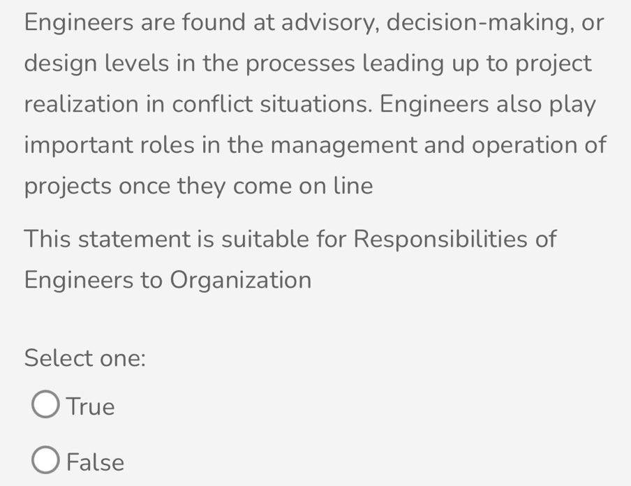 Engineers are found at advisory, decision-making, or
design levels in the processes leading up to project
realization in conflict situations. Engineers also play
important roles in the management and operation of
projects once they come on line
This statement is suitable for Responsibilities of
Engineers to Organization
Select one:
True
False