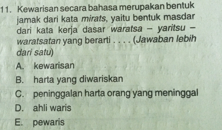 Kewarisan secara bahasa merupakan bentuk
jamak dari kata mirats, yaitu bentuk masdar
dari kata kerja dasar waratsa - yaritsu -
waratsatan yang berarti . . . . (Jawaban lebih
dari satu)
A. kewarisan
B. harta yang diwariskan
C. peninggalan harta orang yang meninggal
D. ahli waris
E. pewaris