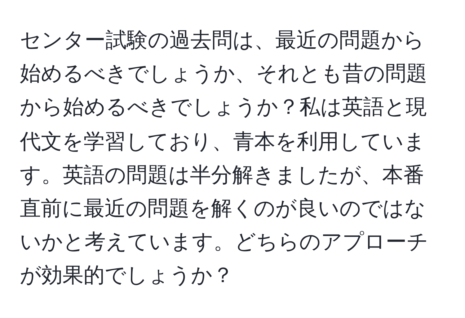 センター試験の過去問は、最近の問題から始めるべきでしょうか、それとも昔の問題から始めるべきでしょうか？私は英語と現代文を学習しており、青本を利用しています。英語の問題は半分解きましたが、本番直前に最近の問題を解くのが良いのではないかと考えています。どちらのアプローチが効果的でしょうか？