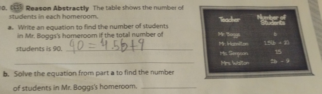 Reason Abstractly The table shows the number of
students in each homeroom. Number of
Teacher Students
a. Write an equation to find the number of students
in Mr. Boggs's homeroom if the total number of Mr. Boggs b
Mr. Hamilton 15(b+2)
students is 90._
Ms. Simpson 15
_Mrs. walton 2b-9
b. Solve the equation from part a to find the number
of students in Mr. Boggs's homeroom._