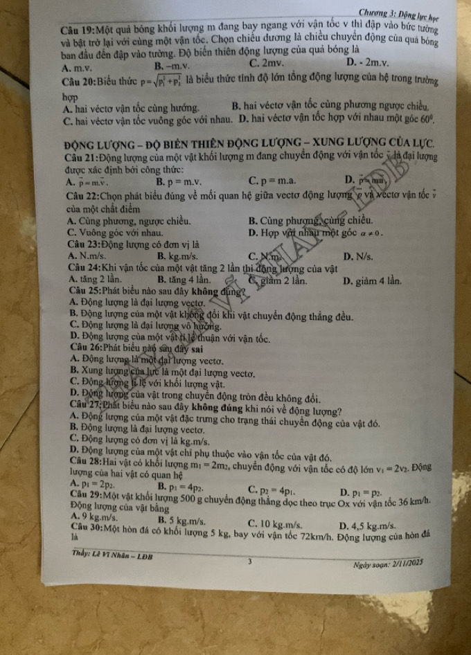 Chương 3: Động lực học
Câu 19:M qột quả bóng khối lượng m đang bay ngang với vận tốc v thì đập vào bức tường
và bật trở lại với cùng một vận tốc. Chọn chiều dương là chiều chuyển động của quả bóng
ban đầu đến đập vào tường. Độ biến thiên động lượng của quả bóng là D. - 2m.v.
A. m.v. B, -m.v. C. 2mv.
Câu 20:Biểu thức p=sqrt (p_1)^2+p_2^2 là biểu thức tính độ lớn tổng động lượng của hệ trong trường
hợp
A hai véctơ vận tốc cùng hướng. B. hai véctơ vận tốc cùng phương ngược chiều,
C. hai véctơ vận tốc vuông góc với nhau. D. hai véctơ vận tốc hợp với nhau một góc 60°.
động lượng - độ biên thiên động lượng - Xung Lượng của lực.
Cầu 21:Động lượng của một vật khối lượng m đang chuyển động với vận tốc ý là đại lượng
được xác định bởi công thức:
A. vector p=mvector v. B. p=m.v. C. p=m.a. D.
Câu 22:Chọn phát biểu đúng về mối quan hệ giữa vectơ động lượng ợ và vectơ vận tốc ý
của một chất điểm
A. Cùng phương, ngược chiều. B. Cùng phượng, cùng chiều.
C. Vuông góc với nhau. D. Hợp với nhâu một gốc a!= 0.
Câu 23:D ông lượng có đơn vị là
A. N.m/s. B. kg.m/s. C. N.m D. N/s.
Câu 24:Khi vận tốc của một vật tăng 2 lần thi động lượng của vật
A. tăng 2 lần. B. tăng 4 lần. C. giàm 2 lần. D. giảm 4 lần.
Cầu 25:Phát biểu nào sau đây không đụng?
A. Động lượng là đại lượng vẹctợ.
B. Động lượng của một vật không đối khi vật chuyển động thẳng đều.
C. Động lượng là đại lượng vô hưởng.
D. Động lượng của một vật tỉ lệ thuận với vận tốc.
Câu 26:Phát biểu nào sau dây sai
A. Động lượng là một đại lượng vectơ.
B. Xung lượng của lực là một đại lượng vectơ.
C. Động lượng ti lệ với khối lượng vật.
D. Động lượng của vật trong chuyển động tròn đều không đổi.
Cầâu 27:Phất biểu nào sau đây không đúng khi nói về động lượng?
A. Động lượng của một vật đặc trưng cho trạng thái chuyển động của vật đó.
B Động lượng là đại lượng vectơ.
C. Động lượng có đơn vị là kg.m/s.
D. Động lượng của một vật chỉ phụ thuộc vào vận tốc của vật đó.
Câu 28:Hai vật có khối lượng m_1=2m_2 2, chuyển động với vận tốc có độ lớn v_1=2v_2. Động
lượng của hai vật có quan hệ
A. p_1=2p_2. B. p_1=4p_2. C. p_2=4p_1. D. p_1=p_2.
Câu 29:M vột vật khổi lượng 500 g chuyển động thẳng đọc theo trục Ox với vận tốc 36 km/h-
Động lượng của vật bằng
A. 9 kg.m/s. B. 5 kg.m/s. C. 10 kg.m/s. D. 4,5 kg.m/s.
Câu 30:Một hòn đá có khối lượng 5 kg, bay với vận tốc 72km/h. Động lượng của hòn đá
lù
Thầy: Lê Vĩ Nhân - LĐB
3
Ngày soạn: 2/11/2025