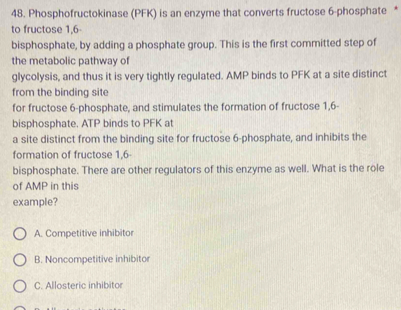 Phosphofructokinase (PFK) is an enzyme that converts fructose 6 -phosphate *
to fructose 1,6
bisphosphate, by adding a phosphate group. This is the first committed step of
the metabolic pathway of
glycolysis, and thus it is very tightly regulated. AMP binds to PFK at a site distinct
from the binding site
for fructose 6 -phosphate, and stimulates the formation of fructose 1,6 -
bisphosphate. ATP binds to PFK at
a site distinct from the binding site for fructose 6 -phosphate, and inhibits the
formation of fructose 1,6 -
bisphosphate. There are other regulators of this enzyme as well. What is the role
of AMP in this
example?
A. Competitive inhibitor
B. Noncompetitive inhibitor
C. Allosteric inhibitor