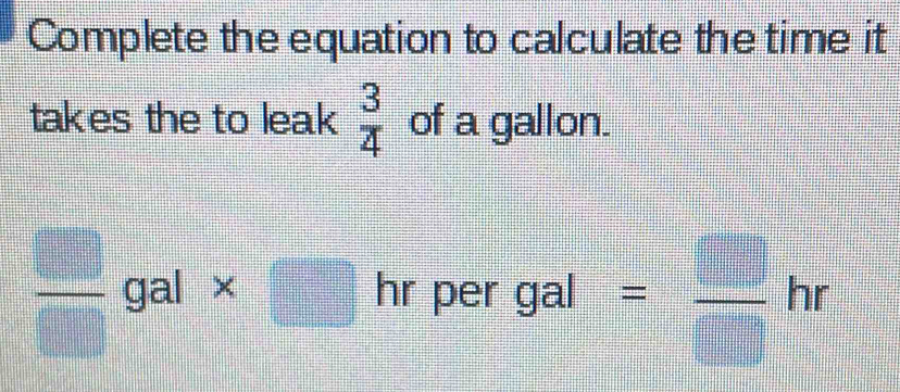 Complete the equation to calculate the time it 
takes the to leak  3/4  of a gallon.
 □ /□  gal* □ | per gal = □ /□  hr