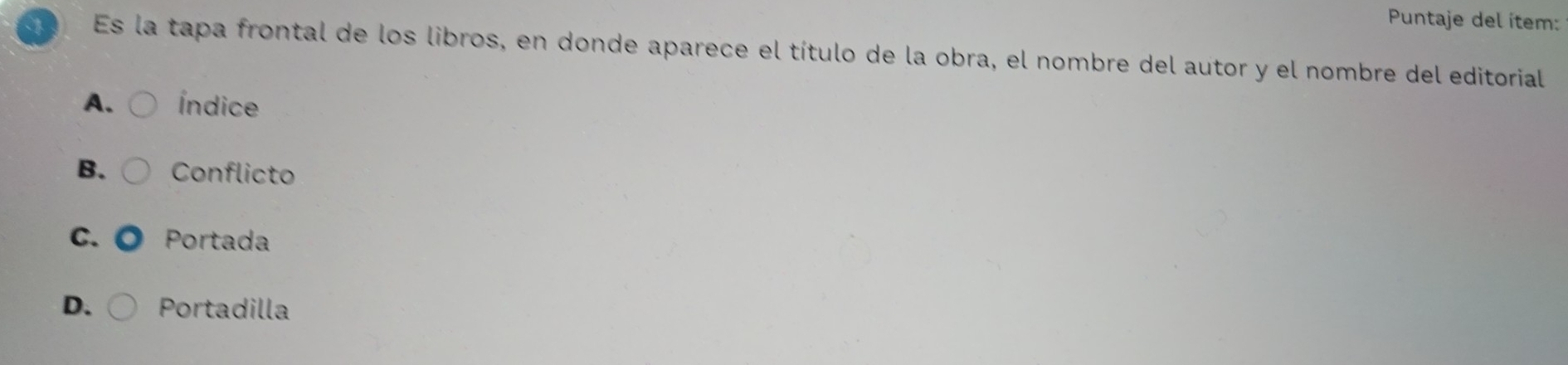 Puntaje del ítem:
Es la tapa frontal de los libros, en donde aparece el título de la obra, el nombre del autor y el nombre del editorial
A. Índice
B. Conflicto
C. Portada
D. Portadilla