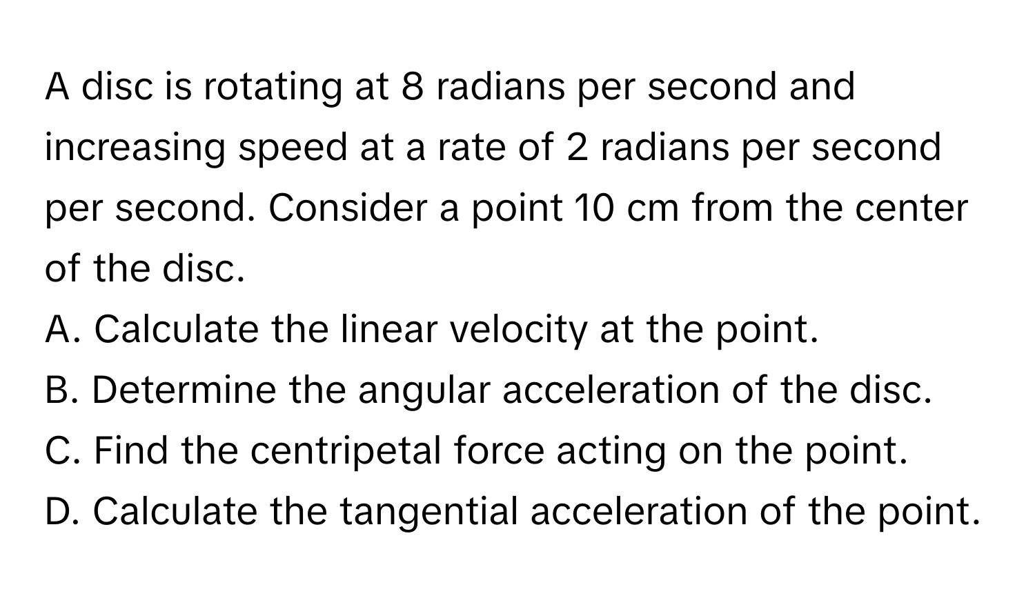 A disc is rotating at 8 radians per second and increasing speed at a rate of 2 radians per second per second. Consider a point 10 cm from the center of the disc.

A. Calculate the linear velocity at the point.
B. Determine the angular acceleration of the disc.
C. Find the centripetal force acting on the point.
D. Calculate the tangential acceleration of the point.