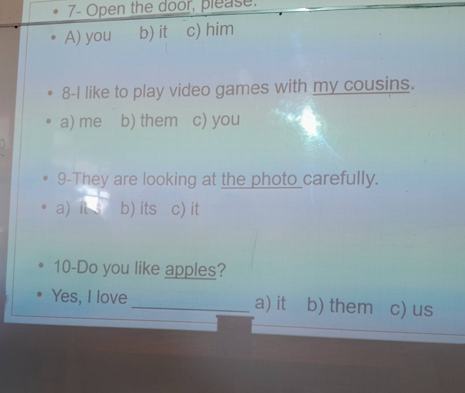 7- Open the door, please.
A) you b) it c) him
8-I like to play video games with my cousins.
a) me b) them c) you
9-They are looking at the photo carefully.
a) it s b) its c) it
10-Do you like apples?
Yes, I love _a) it b) them c) us