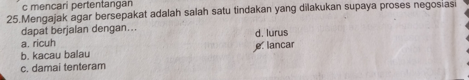 c mencari pertentangan
25.Mengajak agar bersepakat adalah salah satu tindakan yang dilakukan supaya proses negosiasi
dapat berjalan dengan...
d. lurus
a. ricuh
b. kacau balau e. lancar
c. damai tenteram