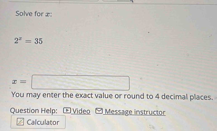 Solve for x :
2^x=35
x=□
You may enter the exact value or round to 4 decimal places. 
Question Help: - Video Message instructor 
Calculator