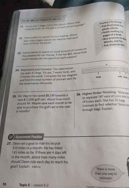 For 21-23, use Franny's To-Do List. 
21. Franny has 5 pages left in the album. About how Franny's To-Do List 
many pictures can she place on each remaining page? Put 64 pictures in 
photo album. 
Finish reading 113
22. Franny plans to spend 4 hours reading. About pages of a book. Buy presents for Ky 
hour to finish the book? how many pages would she need to read each 
Wendy, and Tia, 
Put shoes on rack 
23. Franny wants to spend an equal amount of money on 
the presents for her friends. If she has $62, about how 
much money can she spend on each present? 
a 
24. Represent and Connect The veterinarian 
has seen 47 dogs, 19 cats, 7 exotic birds, and
3 horses this week. Complete the bar diagram 
and find the total number of animals seen by 
dogs cals birds . 
the veterinarian this week. 
25. Mr. Wayne has saved $8,299 towards a 26. Higher Order Thinking Tessa wa 
new $12,000 golf cart. About how much to separate 187 ears of corn intob 
should Mr. Wayne save each month to be of 6 ears each. She has 35 bags. 
able to purchase the golf cart in the next Estimate to find whether Tessa ha
6 months? enough bags. Explain. 
Assessment Practice 
27. Deon set a goal to ride his bicycle
310 miles in a month. He has biked
145 miles so far. If there are 4 days left 
in the month, about how many miles
should Deon ride each day to reach his 
goal? Explain. 4.NS0.2.5 There is more 
than one way to 
estimate! 
70 Topic 5 Lesson 5-2 Copyright © Savvas Learni e C