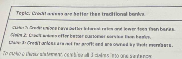 Topic: Credit unions are better than traditional banks. 
Claim 1: Credit unions have better interest rates and lower fees than banks. 
Claim 2: Credit unions offer better customer service than banks. 
Claim 3: Credit unions are not for profit and are owned by their members. 
To make a thesis statement, combine all 3 claims into one sentence: