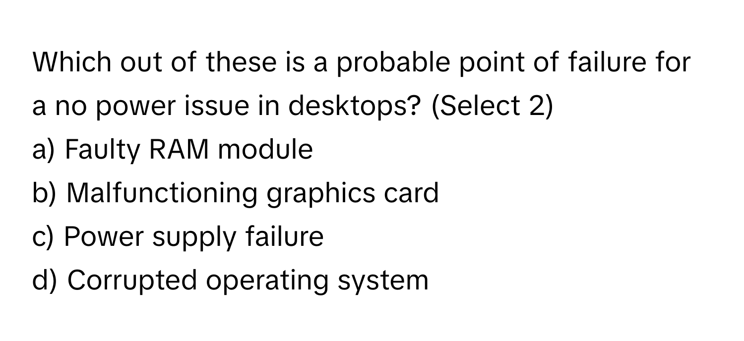 Which out of these is a probable point of failure for a no power issue in desktops? (Select 2)

a) Faulty RAM module 
b) Malfunctioning graphics card 
c) Power supply failure 
d) Corrupted operating system