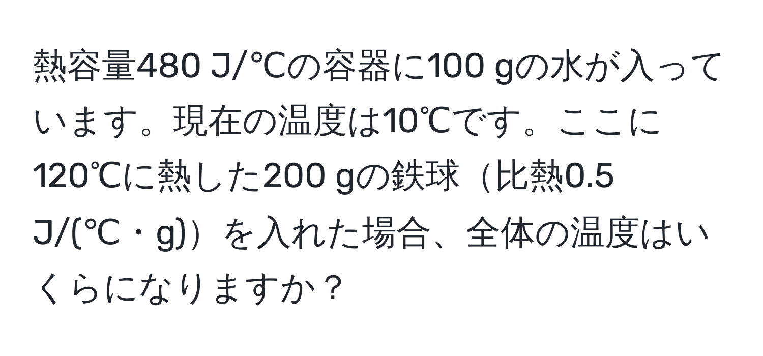 熱容量480 J/℃の容器に100 gの水が入っています。現在の温度は10℃です。ここに120℃に熱した200 gの鉄球比熱0.5 J/(℃・g)を入れた場合、全体の温度はいくらになりますか？