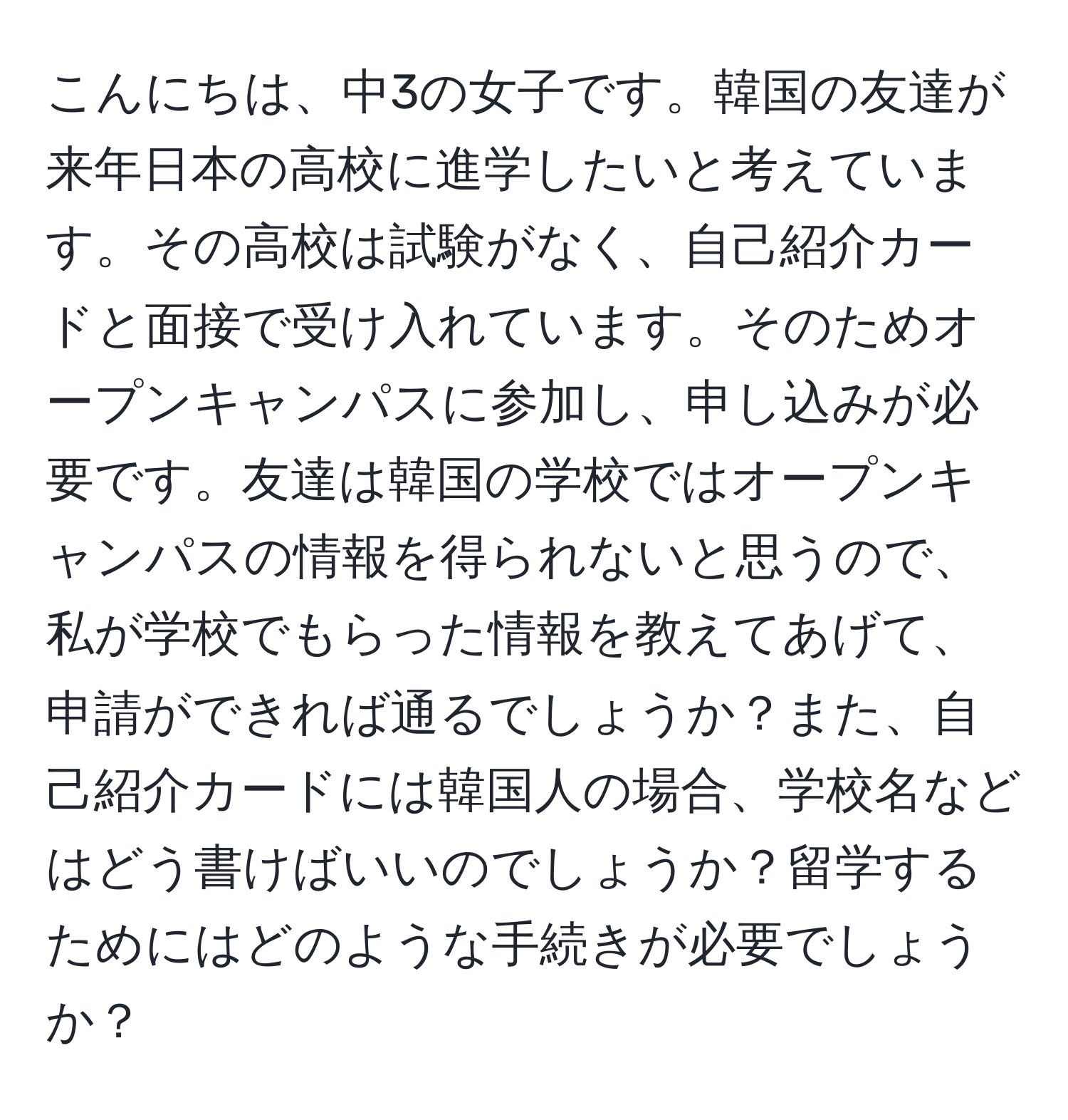 こんにちは、中3の女子です。韓国の友達が来年日本の高校に進学したいと考えています。その高校は試験がなく、自己紹介カードと面接で受け入れています。そのためオープンキャンパスに参加し、申し込みが必要です。友達は韓国の学校ではオープンキャンパスの情報を得られないと思うので、私が学校でもらった情報を教えてあげて、申請ができれば通るでしょうか？また、自己紹介カードには韓国人の場合、学校名などはどう書けばいいのでしょうか？留学するためにはどのような手続きが必要でしょうか？