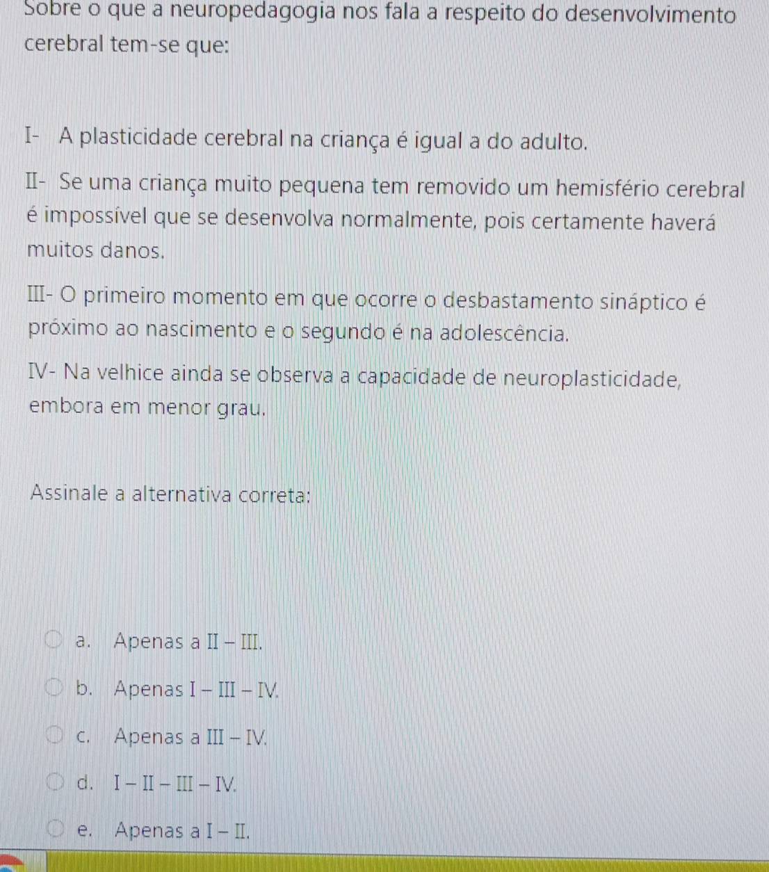 Sobre o que a neuropedagogia nos fala a respeito do desenvolvimento
cerebral tem-se que:
I- A plasticidade cerebral na criança é igual a do adulto.
I- Se uma criança muito pequena tem removido um hemisfério cerebral
é impossível que se desenvolva normalmente, pois certamente haverá
muitos danos.
III- O primeiro momento em que ocorre o desbastamento sináptico é
próximo ao nascimento e o segundo é na adolescência.
IV- Na velhice ainda se observa a capacidade de neuroplasticidade,
embora em menor grau.
Assinale a alternativa correta:
a. Apenas a II _ | II.
b. Apenas I-III-IV.
c. Apenas a III-IV.
d. I-II-III-IV.
e. Apenas a I-II.