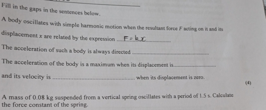 Fill in the gaps in the sentences below. 
A body oscillates with simple harmonic motion when the resultant force F acting on it and its 
displacement x are related by the expression_ 
The acceleration of such a body is always directed_ 
The acceleration of the body is a maximum when its displacement is_ 
and its velocity is _when its displacement is zero. 
(4) 
A mass of 0.08 kg suspended from a vertical spring oscillates with a period of 1.5 s. Calculate 
the force constant of the spring.